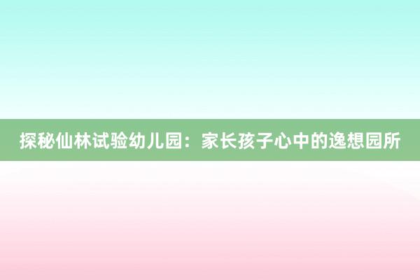 探秘仙林试验幼儿园：家长孩子心中的逸想园所